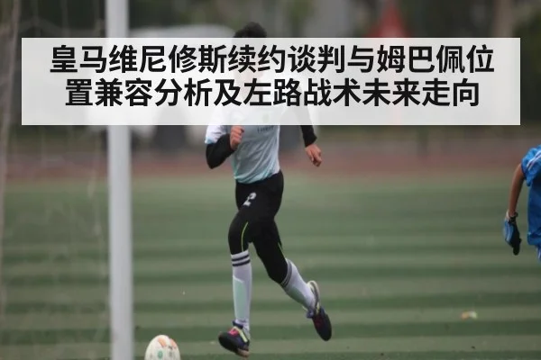 皇马维尼修斯续约谈判与姆巴佩位置兼容分析及左路战术未来走向