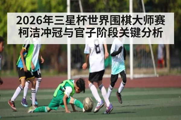 2026年三星杯世界围棋大师赛柯洁冲冠与官子阶段关键分析