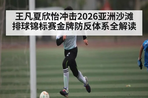 王凡夏欣怡冲击2026亚洲沙滩排球锦标赛金牌防反体系全解读