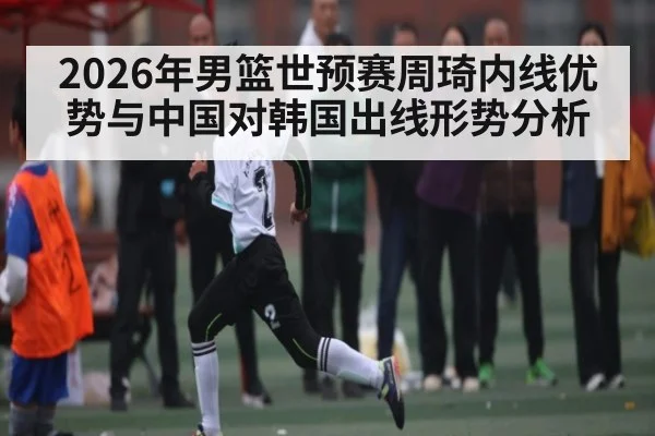 2026年男篮世预赛周琦内线优势与中国对韩国出线形势分析